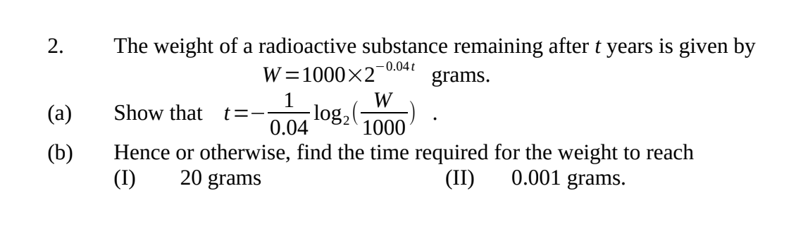 2.
(a)
(b)
The weight of a radioactive substance remaining after t years is given by
-0.04t
W=1000x2
grams.
1
W
Show that t=- log₂
0.04
1000
Hence or otherwise, find the time required for the weight to reach
20 grams
0.001 grams.
(I)
(II)
