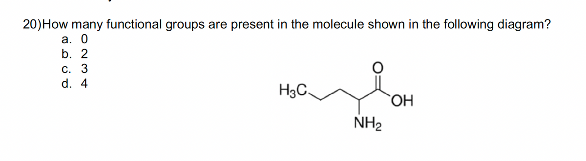 20) How many functional groups are present in the molecule shown in the following diagram?
a. 0
b. 2
C. 3
d. 4
H3C.
NH₂
OH