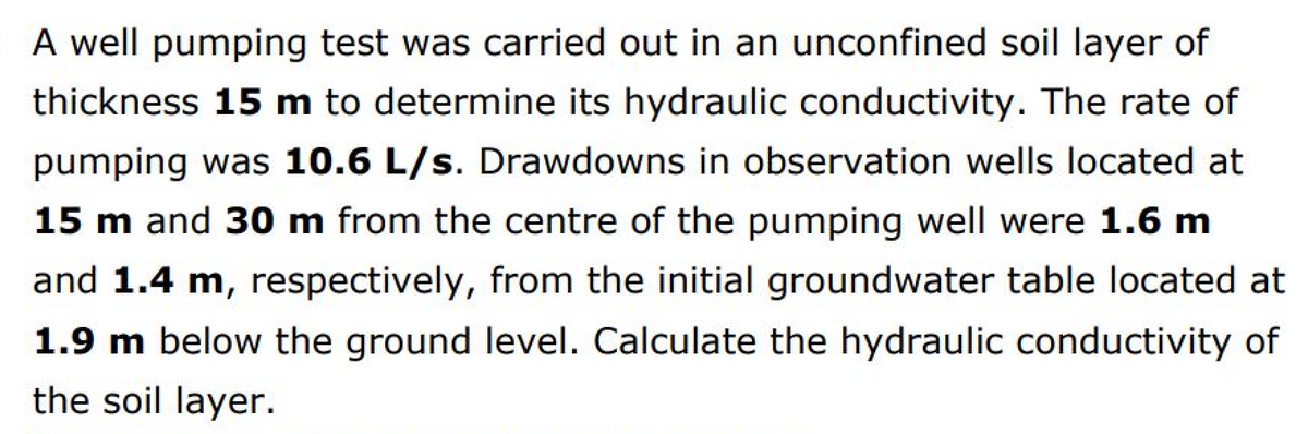 A well pumping test was carried out in an unconfined soil layer of
thickness 15 m to determine its hydraulic conductivity. The rate of
pumping was 10.6 L/s. Drawdowns in observation wells located at
15 m and 30 m from the centre of the pumping well were 1.6 m
and 1.4 m, respectively, from the initial groundwater table located at
1.9 m below the ground level. Calculate the hydraulic conductivity of
the soil layer.
