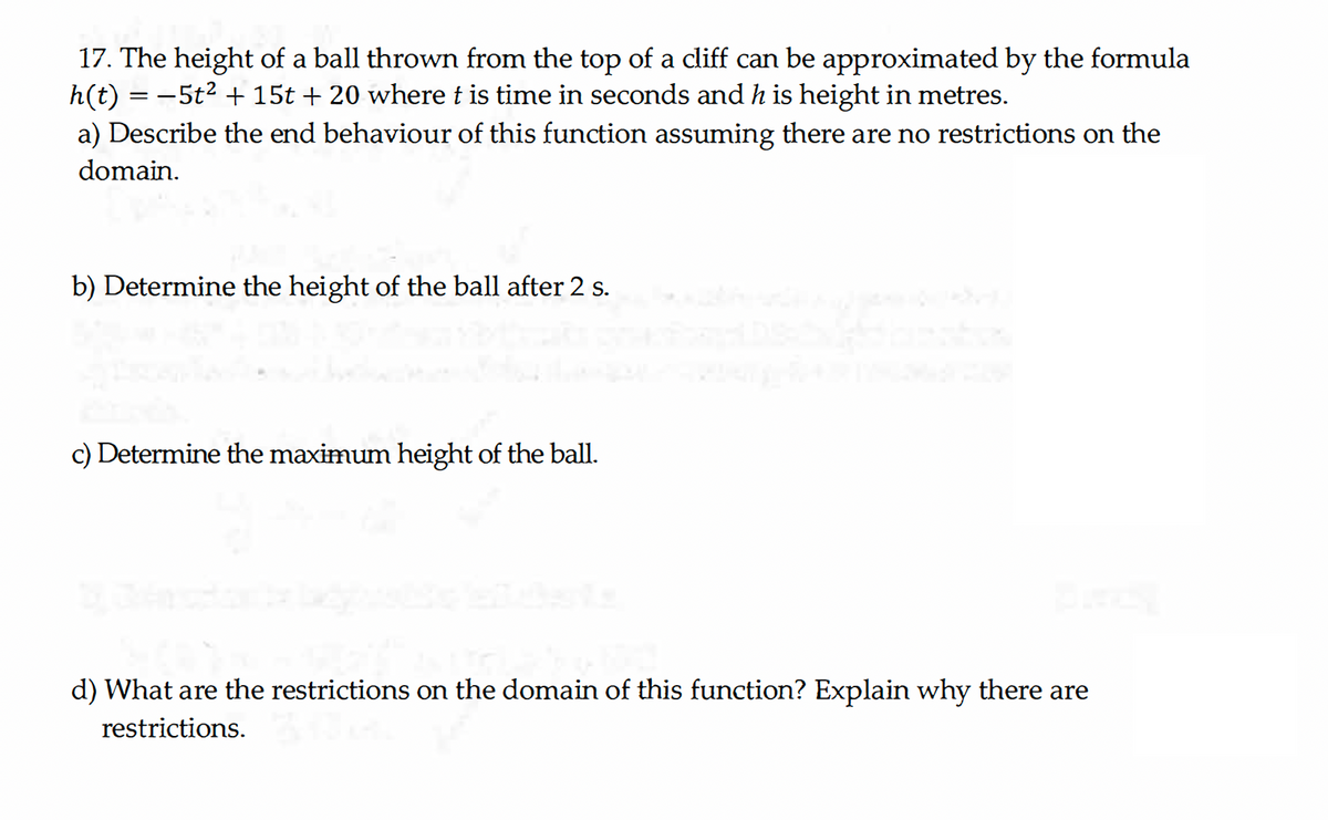 17. The height of a ball thrown from the top of a cliff can be approximated by the formula
h(t) = −5t² + 15t + 20 where t is time in seconds and h is height in metres.
a) Describe the end behaviour of this function assuming there are no restrictions on the
domain.
b) Determine the height of the ball after 2 s.
c) Determine the maximum height of the ball.
d) What are the restrictions on the domain of this function? Explain why there are
restrictions.