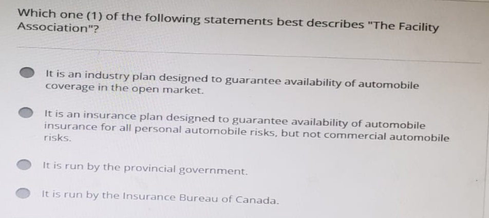 Which one (1) of the following statements best describes "The Facility
Association"?
It is an industry plan designed to guarantee availability of automobile
coverage in the open market.
It is an insurance plan designed to guarantee availability of automobile
insurance for all personal automobile risks, but not commercial automobile
risks.
It is run by the provincial government.
It is run by the Insurance Bureau of Canada.