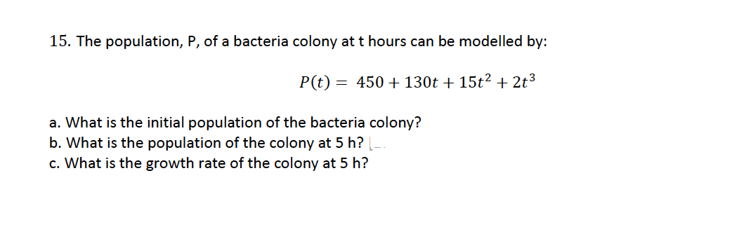 15. The population, P, of a bacteria colony at t hours can be modelled by:
P(t) = 450+130t+ 15t² + 2t³
a. What is the initial population of the bacteria colony?
b. What is the population of the colony at 5 h?
c. What is the growth rate of the colony at 5h?