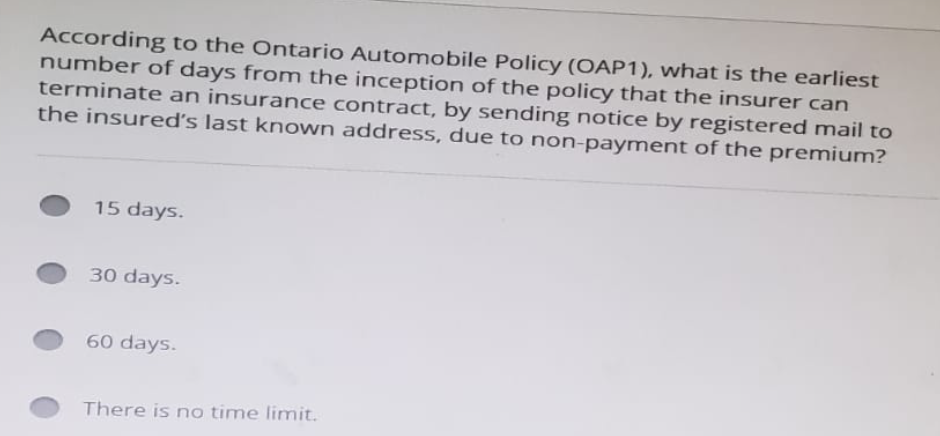 According to the Ontario Automobile Policy (OAP1), what is the earliest
number of days from the inception of the policy that the insurer can
terminate an insurance contract, by sending notice by registered mail to
the insured's last known address, due to non-payment of the premium?
15 days.
30 days.
60 days.
There is no time limit.