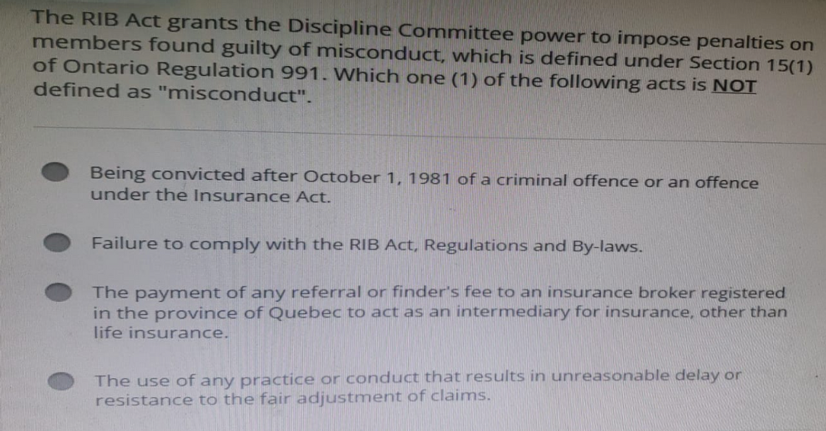 The RIB Act grants the Discipline Committee power to impose penalties on
members found guilty of misconduct, which is defined under Section 15(1)
of Ontario Regulation 991. Which one (1) of the following acts is NOT
defined as "misconduct".
Being convicted after October 1, 1981 of a criminal offence or an offence
under the Insurance Act.
Failure to comply with the RIB Act, Regulations and By-laws.
The payment of any referral or finder's fee to an insurance broker registered
in the province of Quebec to act as an intermediary for insurance, other than
life insurance.
The use of any practice or conduct that results in unreasonable delay or
resistance to the fair adjustment of claims.