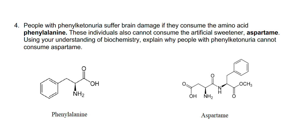 4. People with phenylketonuria suffer brain damage if they consume the amino acid
phenylalanine. These individuals also cannot consume the artificial sweetener, aspartame.
Using your understanding of biochemistry, explain why people with phenylketonuria cannot
consume aspartame.
NH₂
Phenylalanine
OH
OH
NH₂
Aspartame
LOCH 3
