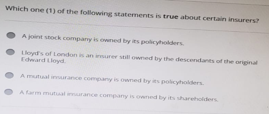 Which one (1) of the following statements is true about certain insurers?
A joint stock company is owned by its policyholders.
Lloyd's of London is an insurer still owned by the descendants of the original
Edward Lloyd.
A mutual insurance company is owned by its policyholders.
A farm mutual insurance company is owned by its shareholders.
*