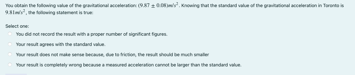 You obtain the following value of the gravitational acceleration: (9.87 ± 0.08)m/s². Knowing that the standard value of the gravitational acceleration in Toronto is
9.81m/s², the following statement is true:
Select one:
You did not record the result with a proper number of significant figures.
Your result agrees with the standard value.
Your result does not make sense because, due to friction, the result should be much smaller
Your result is completely wrong because a measured acceleration cannot be larger than the standard value.
