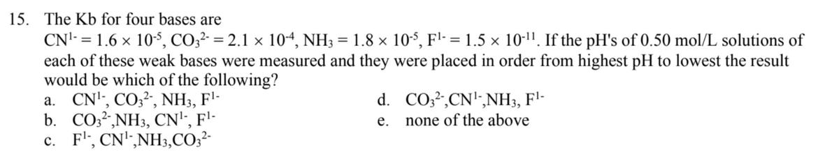 15. The Kb for four bases are
CN'- = 1.6 x 10$, CO;²- = 2.1 × 104, NH3 = 1.8 × 10-$, F'- = 1.5 × 10-11. If the pH's of 0.50 mol/L solutions of
each of these weak bases were measured and they were placed in order from highest pH to lowest the result
would be which of the following?
a. CN'', CO;²", NH3, F'-
b. CO3?,NH3, CN'", F'-
c. F', CN',NH3,CO;²-
d. CO;²-,CN'-,NH3, F'-
none of the above
е.
