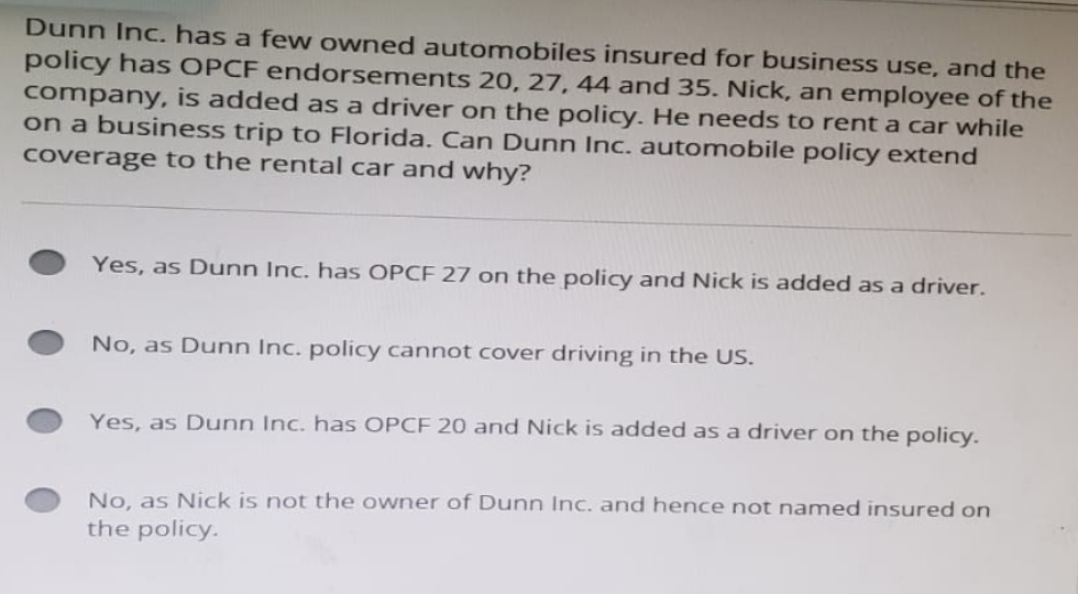 Dunn Inc. has a few owned automobiles insured for business use, and the
policy has OPCF endorsements 20, 27, 44 and 35. Nick, an employee of the
company, is added as a driver on the policy. He needs to rent a car while
on a business trip to Florida. Can Dunn Inc. automobile policy extend
coverage to the rental car and why?
Yes, as Dunn Inc. has OPCF 27 on the policy and Nick is added as a driver.
No, as Dunn Inc. policy cannot cover driving in the US.
Yes, as Dunn Inc. has OPCF 20 and Nick is added as a driver on the policy.
No, as Nick is not the owner of Dunn Inc. and hence not named insured on
the policy.