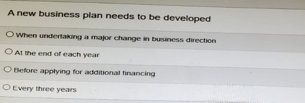 A new business plan needs to be developed
When undertaking a major change in business direction
At the end of each year
O Before applying for additional financing
O Every three years