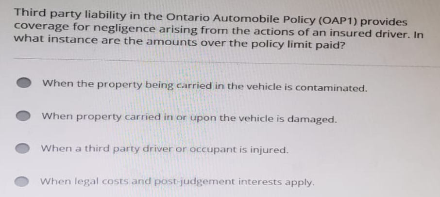 Third party liability in the Ontario Automobile Policy (OAP1) provides
coverage for negligence arising from the actions of an insured driver. In
what instance are the amounts over the policy limit paid?
When the property being carried in the vehicle is contaminated.
When property carried in or upon the vehicle is damaged.
When a third party driver or occupant is injured.
When legal costs and post-judgement interests apply.