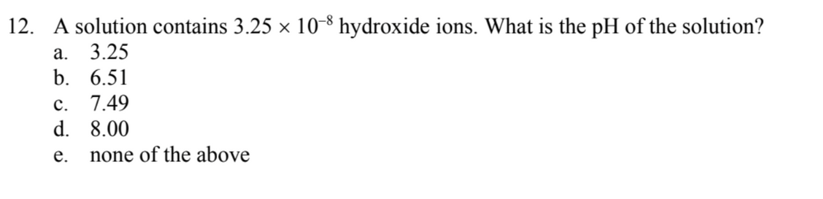 12. A solution contains 3.25 × 10-8 hydroxide ions. What is the pH of the solution?
а. 3.25
b. 6.51
с.
7.49
d. 8.00
е.
none of the above
