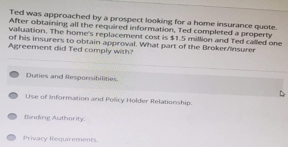 Ted was approached by a prospect looking for a home insurance quote.
After obtaining all the required information, Ted completed a property
valuation. The home's replacement cost is $1.5 million and Ted called one
of his insurers to obtain approval. What part of the Broker/Insurer
Agreement did Ted comply with?
Duties and Responsibilities.
Use of Information and Policy Holder Relationship.
Binding Authority.
Privacy Requirements.
4