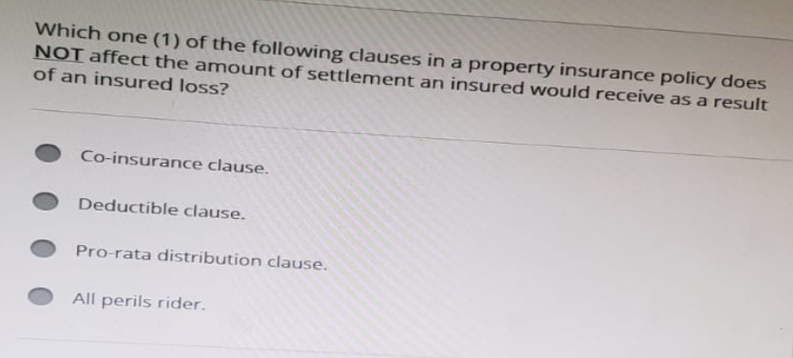 Which one (1) of the following clauses in a property insurance policy does
NOT affect the amount of settlement an insured would receive as a result
of an insured loss?
Co-insurance clause.
Deductible clause.
Pro-rata distribution clause.
All perils rider.
