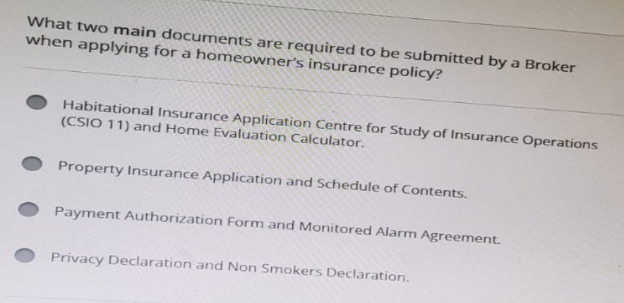 What two main documents are required to be submitted by a Broker
when applying for a homeowner's insurance policy?
Habitational Insurance Application Centre for Study of Insurance Operations
(CSIO 11) and Home Evaluation Calculator.
Property Insurance Application and Schedule of Contents.
Payment Authorization Form and Monitored Alarm Agreement.
Privacy Declaration and Non Smokers Declaration.