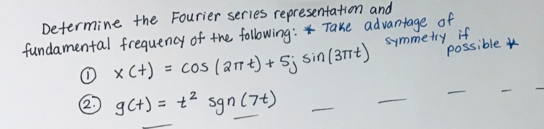 Determine the Fourier series representation and
fundamental frequency of the following: * Take advantage of
Symmetry if
possible
O x(+) = cos (a17t) + Sj sin(3TTt)
O gct) = +²
sin (31Tt)
2
Sgn (7t)
