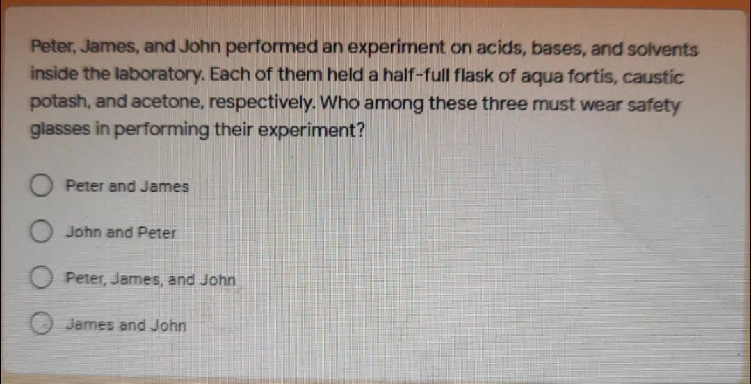 Peter, James, and John performed an experiment on acids, bases, and solvents
inside the laboratory. Each of them held a half-full flask of aqua fortis, caustic
potash, and acetone, respectively. Who among these three must wear safety
glasses in performing their experiment?
O Peter and James
O John and Peter
O Peter, James, and John
James and John
