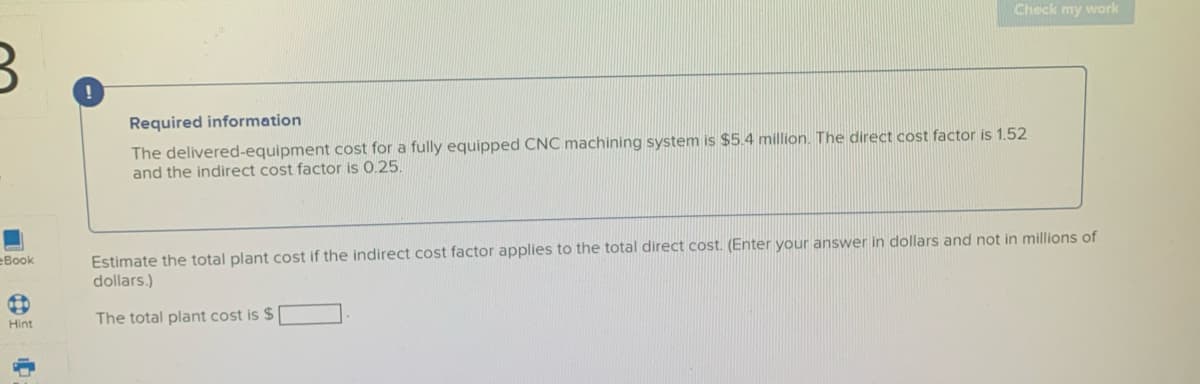 Check my work
Required information
The delivered-equipment cost for a fully equipped CNC machining system is $5.4 million. The direct cost factor is 1.52
and the indirect cost factor is 0.25.
Estimate the total plant cost if the indirect cost factor applies to the total direct cost. (Enter your answer in dollars and not in millions of
dollars.)
eBook
Hint
The total plant cost is $
