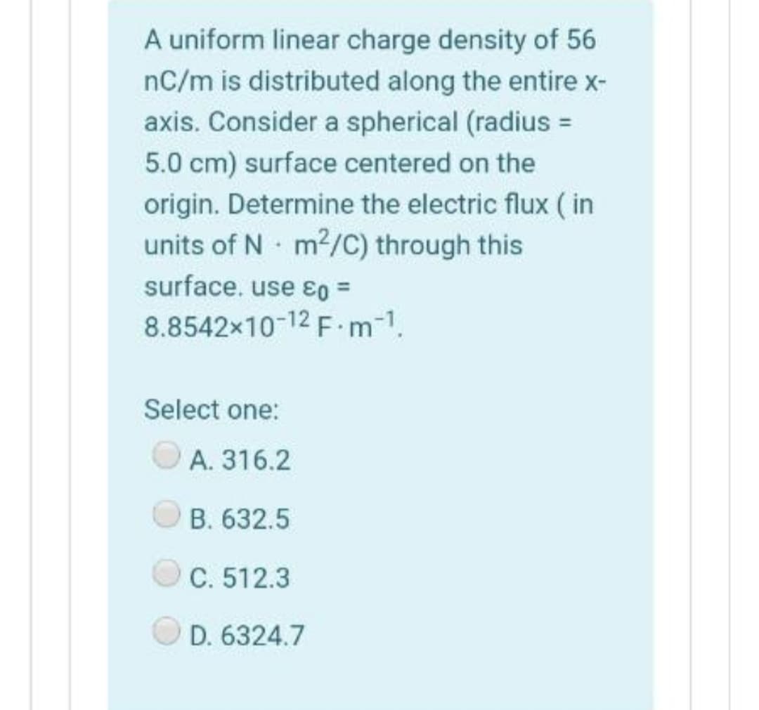 A uniform linear charge density of 56
nC/m is distributed along the entire x-
axis. Consider a spherical (radius =
5.0 cm) surface centered on the
origin. Determine the electric flux ( in
units of N m2/C) through this
surface. use 80 =
8.8542x10-12 F m-1.
Select one:
A. 316.2
OB. 632.5
C. 512.3
D. 6324.7
