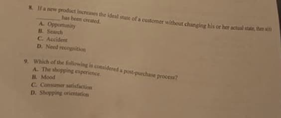 8. If a new product increases the ideal state of a customer without changing his or her actual state, then si
has been created.
A. Opportunity
B. Search
C. Accident
D. Need recognition
9. Which of the following is considered a post-purchase process?
A. The shopping experience.
B. Mood
C. Consumer satisfaction
D. Shopping orientation