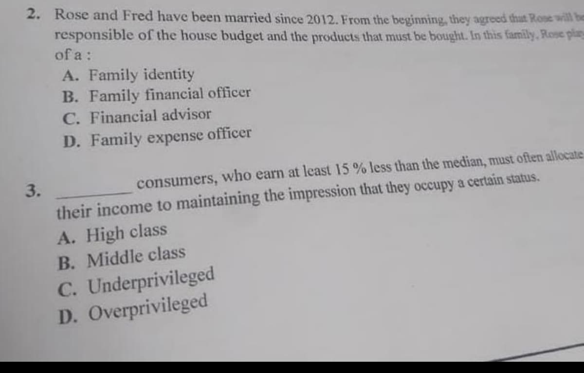 2. Rose and Fred have been married since 2012. From the beginning, they agreed that Rose will be
responsible of the house budget and the products that must be bought. In this family, Rose play
of a :
3.
A. Family identity
B. Family financial officer
C. Financial advisor
D. Family expense officer
consumers, who earn at least 15 % less than the median, must often allocate
their income to maintaining the impression that they occupy a certain status.
A. High class
B. Middle class
C. Underprivileged
D. Overprivileged