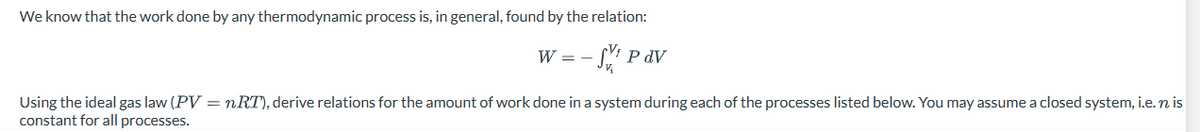 We know that the work done by any thermodynamic process is, in general, found by the relation:
-S¹P dv
W = -
Using the ideal gas law (PV = nRT), derive relations for the amount of work done in a system during each of the processes listed below. You may assume a closed system, i.e.n is
constant for all processes.