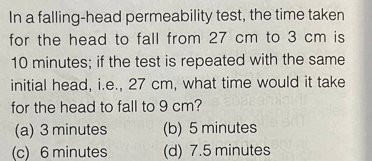 In a falling-head permeability test, the time taken
for the head to fall from 27 cm to 3 cm is
10 minutes; if the test is repeated with the same
initial head, i.e., 27 cm, what time would it take
for the head to fall to 9 cm?
(a) 3 minutes
(c) 6 minutes
(b) 5 minutes
(d) 7.5 minutes
