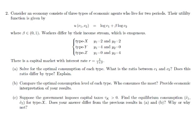 2. Consider an economy consists of three types of economic agents who live for two periods. Their utililty
function is given by
u (c1, c2) = loge + ß log o
where 3 € (0, 1). Workers differ by their income stream, which is exogenous.
(type-X 1=2 and y2=2
type-Y y1=4 and y2=0
type-Z 1=0 and y=4
There is a capital market with interest rate r =
(a) Solve for the optimal consumption of each type. What is the ratio between c1 and ez? Does this
ratio differ by type? Explain.
(b) Compare the optimal consumption level of each type. Who consumes the most? Provide economic
interpretation of your results.
(c) Suppose the government imposes capital taxes TK > 0. Find the equilibrium consumption (č1,
č2) for type-X. Does your answer differ from the previous results in (a) and (b)? Why or why
not?
