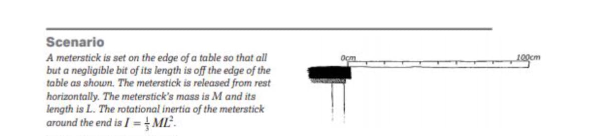 Scenario
A meterstick is set on the edge of a table so that all
but a negligible bit of its length is off the edge of the
table as shown. The meterstick is released from rest
horizontally. The meterstick's mass is M and its
length is L. The rotational inertia of the meterstick
around the end is I =ML.
Ост
100cm
%3D
