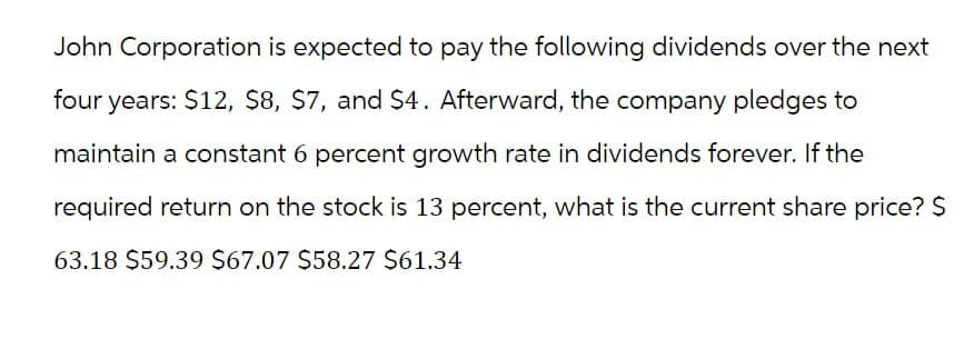 John Corporation is expected to pay the following dividends over the next
four years: $12, $8, $7, and $4. Afterward, the company pledges to
maintain a constant 6 percent growth rate in dividends forever. If the
required return on the stock is 13 percent, what is the current share price? $
63.18 $59.39 $67.07 $58.27 $61.34