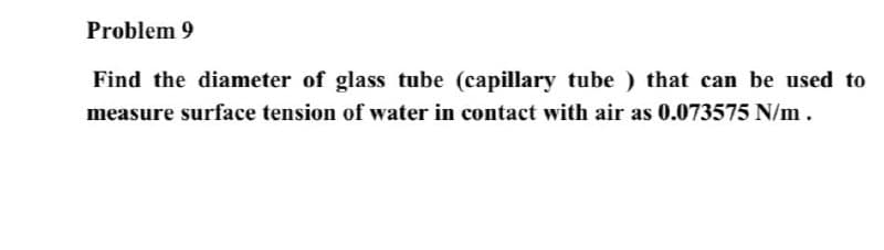 Problem 9
Find the diameter of glass tube (capillary tube ) that can be used to
measure surface tension of water in contact with air as 0.073575 N/m .
