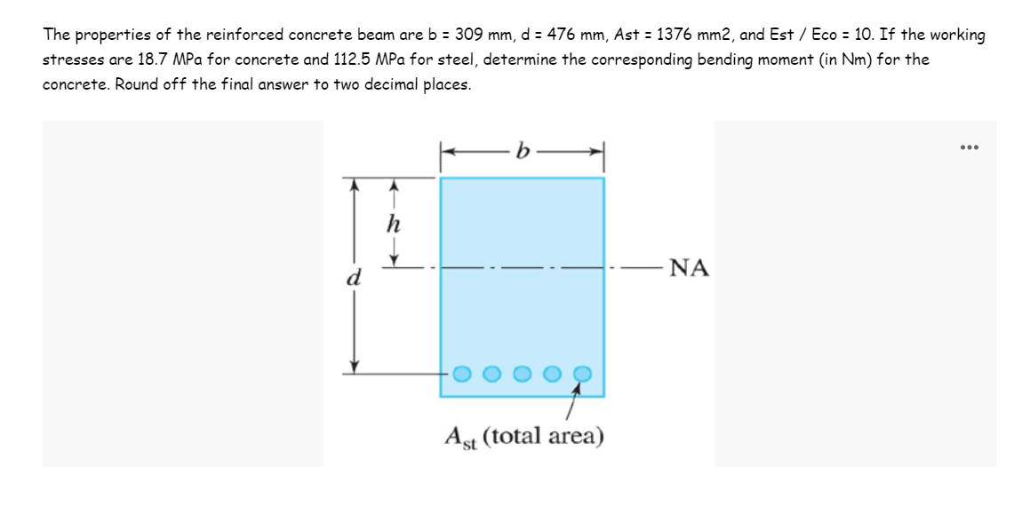 The properties of the reinforced concrete beam are b = 309 mm, d = 476 mm, Ast = 1376 mm2, and Est / Eco = 10. If the working
stresses are 18.7 MPa for concrete and 112.5 MPa for steel, determine the corresponding bending moment (in Nm) for the
concrete. Round off the final answer to two decimal places.
ΝΑ
Ast (total area)