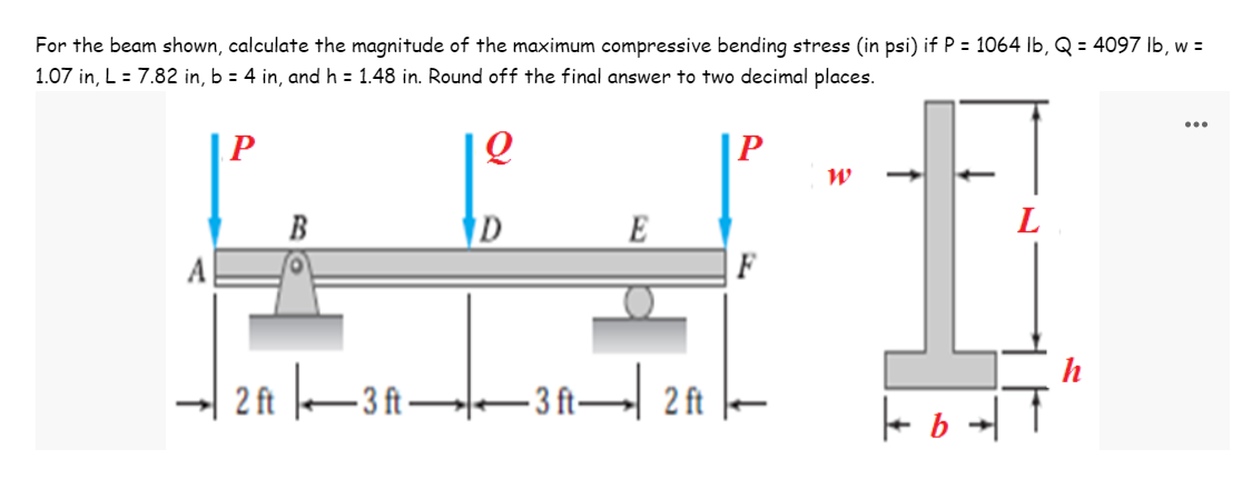 For the beam shown, calculate the magnitude of the maximum compressive bending stress (in psi) if P = 1064 lb, Q = 4097 lb, w =
1.07 in, L = 7.82 in, b = 4 in, and h = 1.48 in. Round off the final answer to two decimal places.
...
P
Q
P
W
B
D
E
L
2 ft 3 ft——3 ft— 2f |—
-3
ft
| b