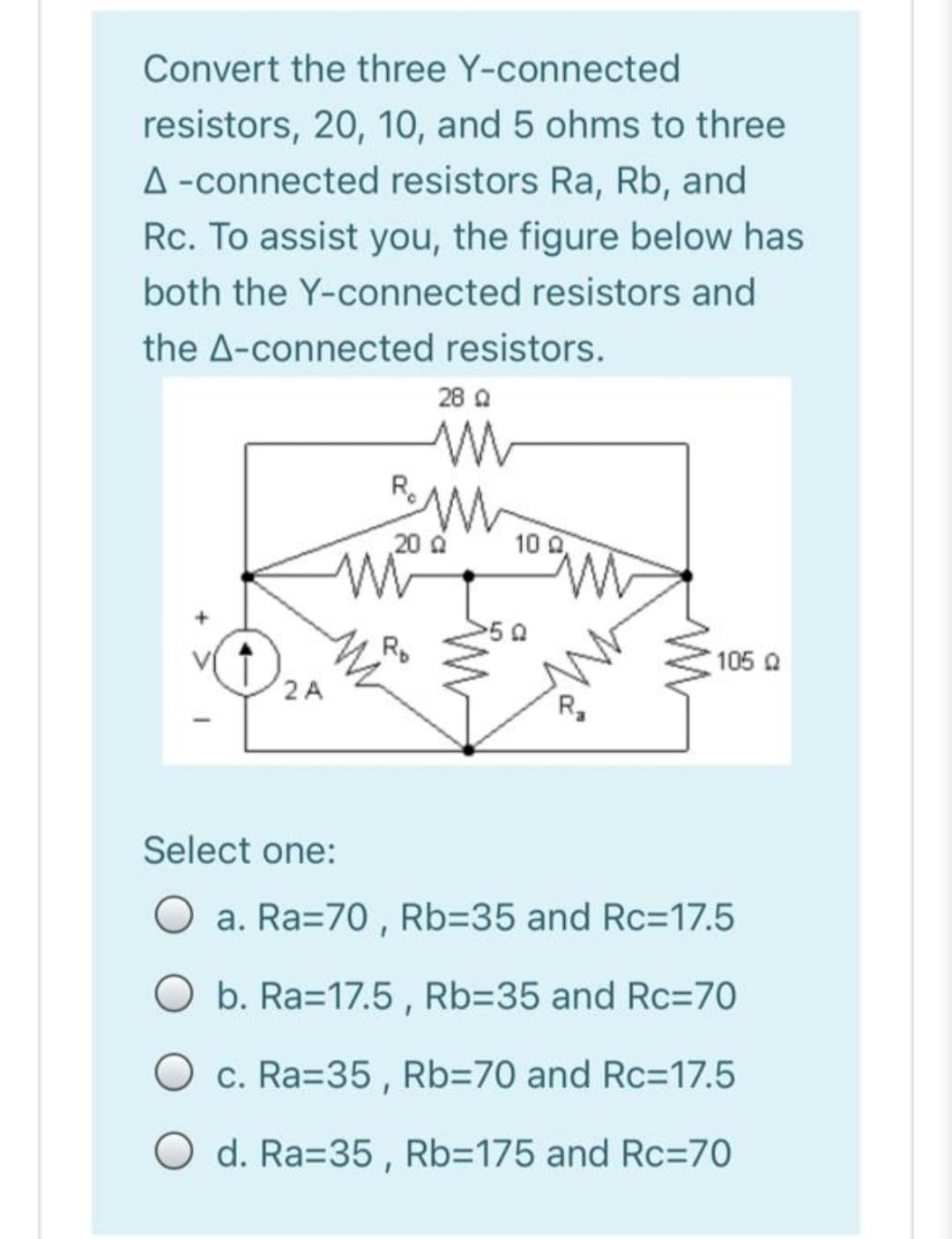 Convert the three Y-connected
resistors, 20, 10, and 5 ohms to three
A -connected resistors Ra, Rb, and
Rc. To assist you, the figure below has
both the Y-connected resistors and
the A-connected resistors.
28 A
R.
20 0
10 0
Rp
105 Q
2 A
R,
Select one:
a. Ra=70 , Rb=35 and Rc=17.5
Ob. Ra=17.5, Rb=35 and Rc=70
c. Ra=35 , Rb370 and Rc=17.5
O d. Ra=35 , Rb3175 and Rc=70
