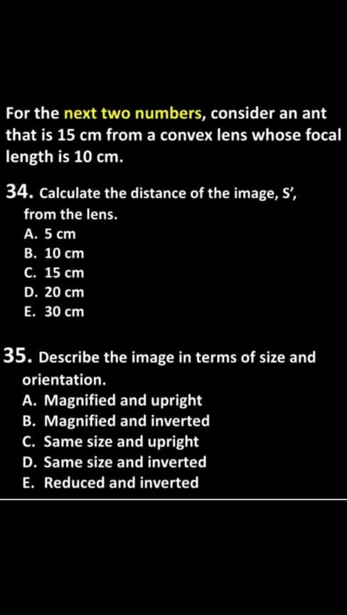 For the next two numbers, consider an ant
that is 15 cm from a convex lens whose focal
length is 10 cm.
34. Calculate the distance of the image, S',
from the lens.
А. 5 ст
В. 10 сm
С. 15 ст
D. 20 cm
Е. 30 сm
35. Describe the image in terms of size and
orientation.
A. Magnified and upright
B. Magnified and inverted
C. Same size and upright
D. Same size and inverted
E. Reduced and inverted
