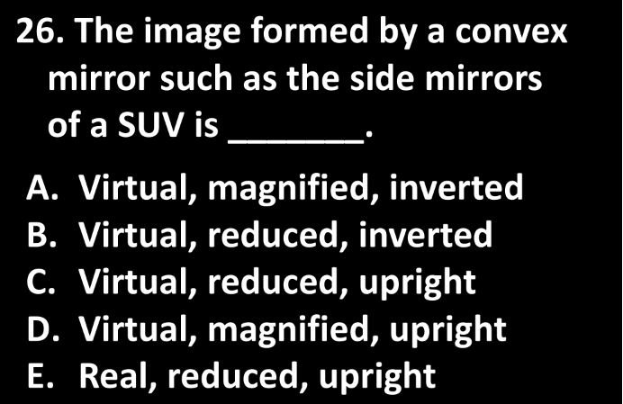 26. The image formed by a convex
mirror such as the side mirrors
of a SUV is
A. Virtual, magnified, inverted
B. Virtual, reduced, inverted
C. Virtual, reduced, upright
D. Virtual, magnified, upright
E. Real, reduced, upright

