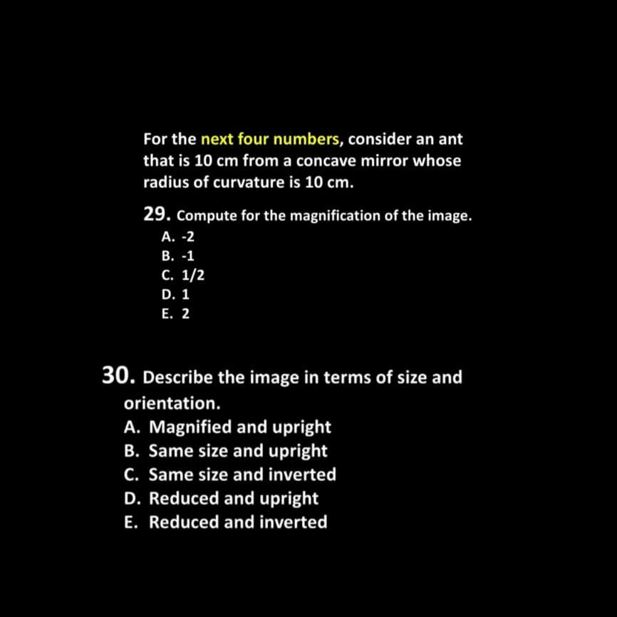 For the next four numbers, consider an ant
that is 10 cm from a concave mirror whose
radius of curvature is 10 cm.
29. Compute for the magnification of the image.
А. -2
В. -1
С. 1/2
D. 1
Е. 2
30. Describe the image in terms of size and
orientation.
A. Magnified and upright
B. Same size and upright
C. Same size and inverted
D. Reduced and upright
E. Reduced and inverted
