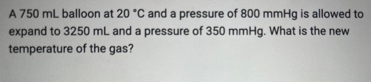 A 750 mL balloon at 20 °C and a pressure of 800 mmHg is allowed to
expand to 3250 mL and a pressure of 350 mmHg. What is the new
temperature of the gas?