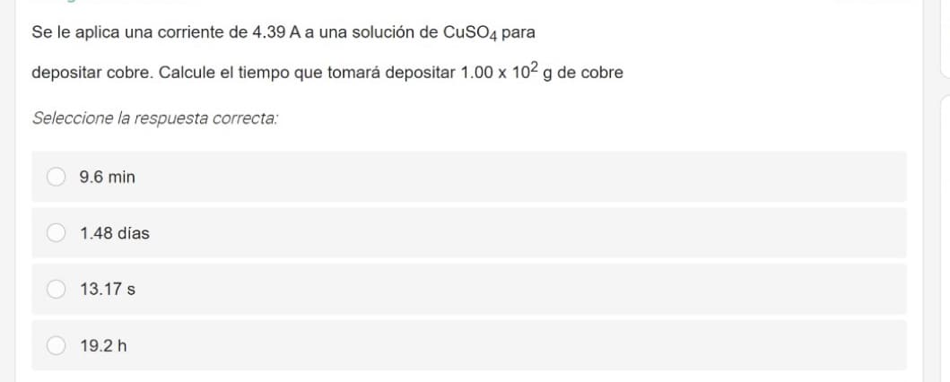 Se le aplica una corriente de 4.39 A a una solución de CuSO4 para
depositar cobre. Calcule el tiempo que tomará depositar 1.00 x 102 g de cobre
Seleccione la respuesta correcta:
9.6 min
1.48 días
13.17 s
19.2 h
