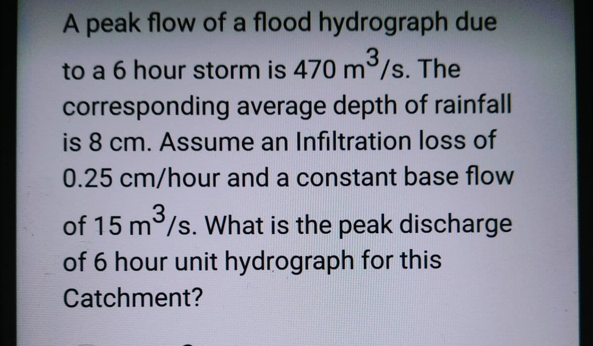 A peak flow of a flood hydrograph due
3
to a 6 hour storm is 470 m³/s. The
corresponding average depth of rainfall
is 8 cm. Assume an Infiltration loss of
0.25 cm/hour and a constant base flow
3
of 15 m³/s. What is the peak discharge
of 6 hour unit hydrograph for this
Catchment?