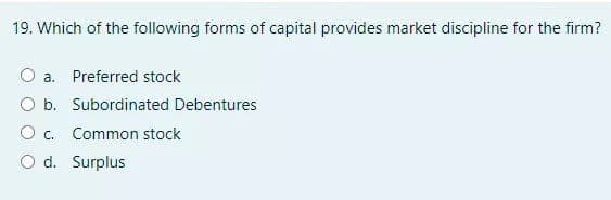 19. Which of the following forms of capital provides market discipline for the firm?
O a. Preferred stock
O b. Subordinated Debentures
O c. Common stock
O d. Surplus
