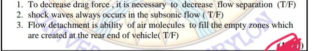 1. To decrease drag force , it is necessary to decrease flow separation (T/F)
2. shock waves always occurs in the subsonic flow (T/F)
3. Flow detachment is ability of air molecules to fill the empty
are created at the rear end of vehicle( T/F)
