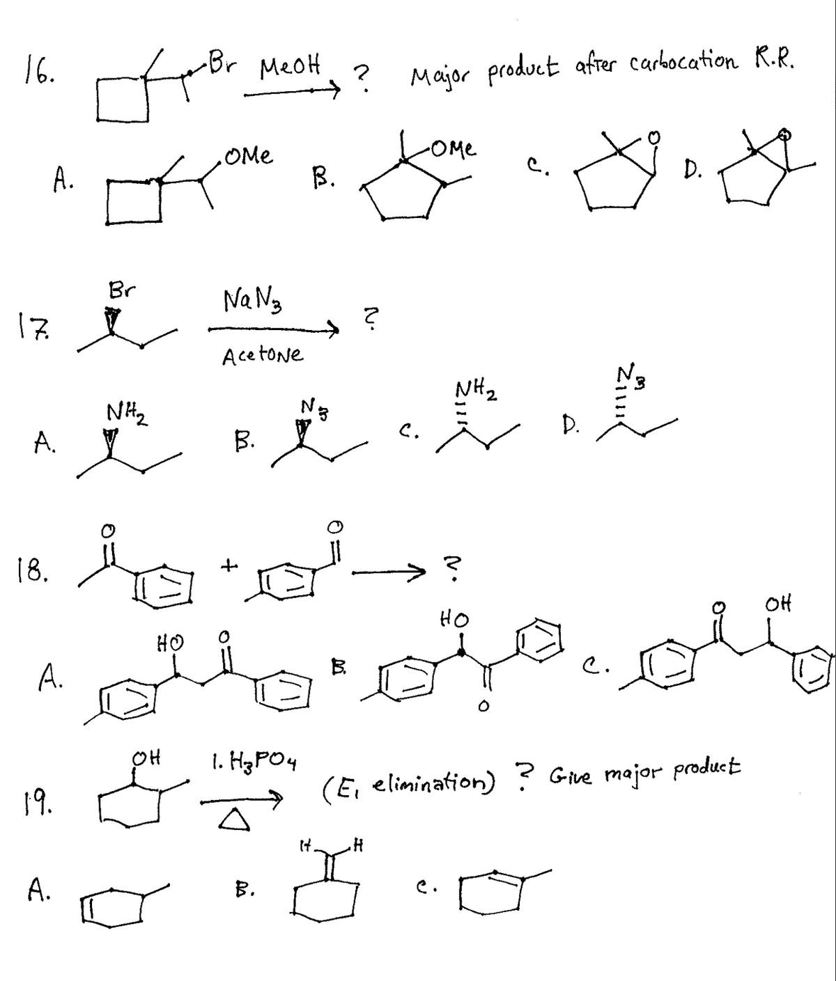 16.
-Br MeoH
? Major product afrer carbocation R.R.
-OMe
OMe
B.
C.
D.
A.
Br
Na Ng
17
Acetone
Na
NH2
NH2
D.
A.
B.
18.
HO
HO
C.
A.
OH
1. H3PO4
(E, elimination) ?
Give major product
19.
A.
B.
e.
Zi
N.
