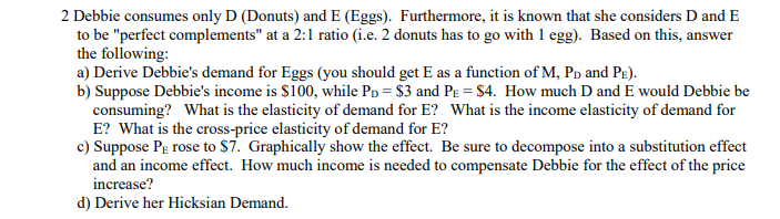 2 Debbie consumes only D (Donuts) and E (Eggs). Furthermore, it is known that she considers D and E
to be "perfect complements" at a 2:1 ratio (i.e. 2 donuts has to go with 1 egg). Based on this, answer
the following:
a) Derive Debbie's demand for Eggs (you should get E as a function of M, PD and PE).
b) Suppose Debbie's income is $100, while PD = $3 and PE = $4. How much D and E would Debbie be
consuming? What is the elasticity of demand for E? What is the income elasticity of demand for
E? What is the cross-price elasticity of demand for E?
c) Suppose PE rose to $7. Graphically show the effect. Be sure to decompose into a substitution effect
and an income effect. How much income is needed to compensate Debbie for the effect of the price
increase?
d) Derive her Hicksian Demand.