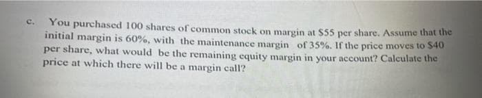 c. You purchased 100 shares of common stock on margin at $55 per share. Assume that the
initial margin is 60%, with the maintenance margin of 35%. If the price moves to $40
per share, what would be the remaining equity margin in your account? Calculate the
price at which there will be a margin call?