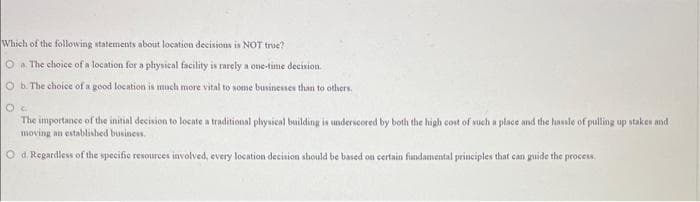 Which of the following statements about location decisions is NOT true?
O a. The choice of a location for a physical facility is rarely a one-time decision.
O b. The choice of a good location is much more vital to some businesses than to others.
Oc
The importance of the initial decision to locate a traditional physical building is underscored by both the high cost of such a place and the hassle of pulling up stakes and
moving an established business.
O d. Regardless of the specific resources involved, every location decision should be based on certain fundamental principles that can guide the process,