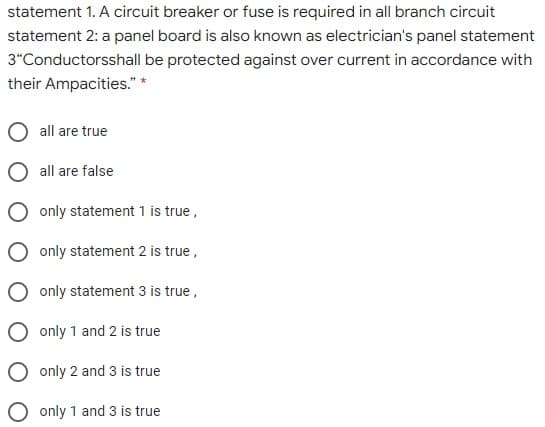 statement 1. A circuit breaker or fuse is required in all branch circuit
statement 2: a panel board is also known as electrician's panel statement
3"Conductorsshall be protected against over current in accordance with
their Ampacities." *
all are true
all are false
only statement 1 is true,
O only statement 2 is true,
only statement 3 is true,
O only 1 and 2 is true
O only 2 and 3 is true
O only 1 and 3 is true
