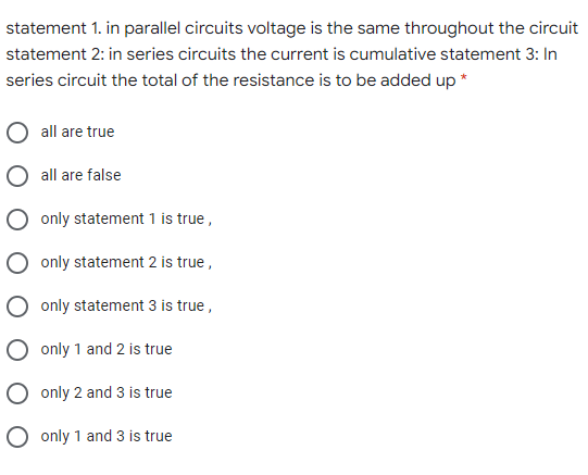 statement 1. in parallel circuits voltage is the same throughout the circuit
statement 2: in series circuits the current is cumulative statement 3: In
series circuit the total of the resistance is to be added up *
all are true
O all are false
O only statement 1 is true,
O only statement 2 is true,
only statement 3 is true ,
only 1 and 2 is true
O only 2 and 3 is true
O only 1 and 3 is true
