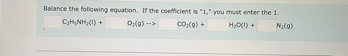 Balance the following equation. If the coefficient is "1," you must enter the 1.
C2H5NH2(1) +
02(g) -->
CO2(g) +
H20(1) +
N2(g)
