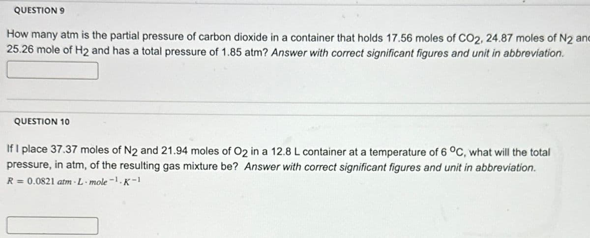QUESTION 9
How many atm is the partial pressure of carbon dioxide in a container that holds 17.56 moles of CO2, 24.87 moles of N2 and
25.26 mole of H2 and has a total pressure of 1.85 atm? Answer with correct significant figures and unit in abbreviation.
QUESTION 10
If I place 37.37 moles of N2 and 21.94 moles of O2 in a 12.8 L container at a temperature of 6 °C, what will the total
pressure, in atm, of the resulting gas mixture be? Answer with correct significant figures and unit in abbreviation.
R = 0.0821 atm-L-mole-¹.K-1